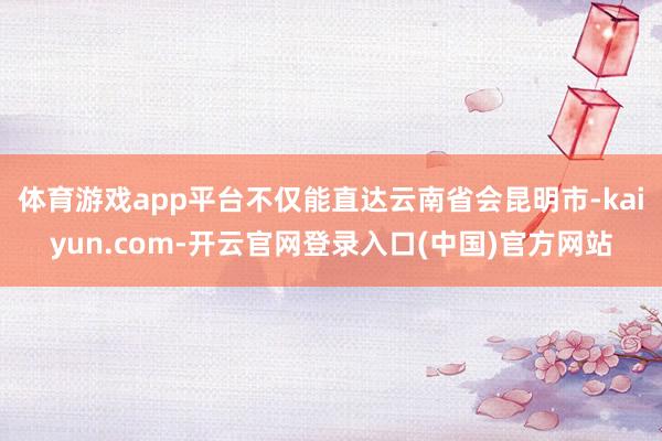 体育游戏app平台不仅能直达云南省会昆明市-kaiyun.com-开云官网登录入口(中国)官方网站