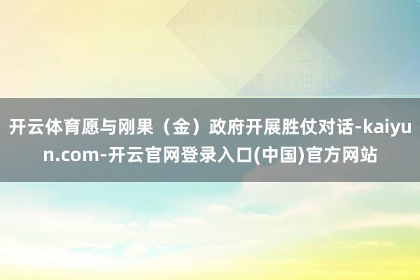 开云体育愿与刚果（金）政府开展胜仗对话-kaiyun.com-开云官网登录入口(中国)官方网站