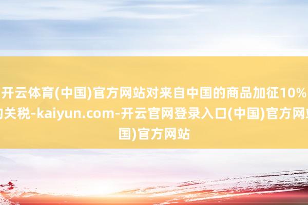 开云体育(中国)官方网站对来自中国的商品加征10%的关税-kaiyun.com-开云官网登录入口(中国)官方网站