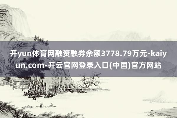 开yun体育网融资融券余额3778.79万元-kaiyun.com-开云官网登录入口(中国)官方网站