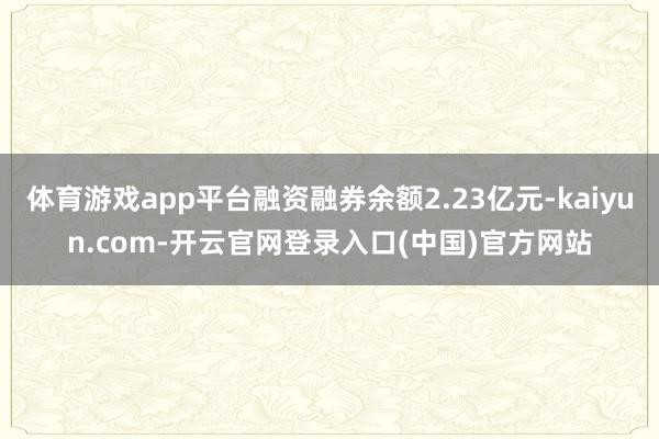 体育游戏app平台融资融券余额2.23亿元-kaiyun.com-开云官网登录入口(中国)官方网站