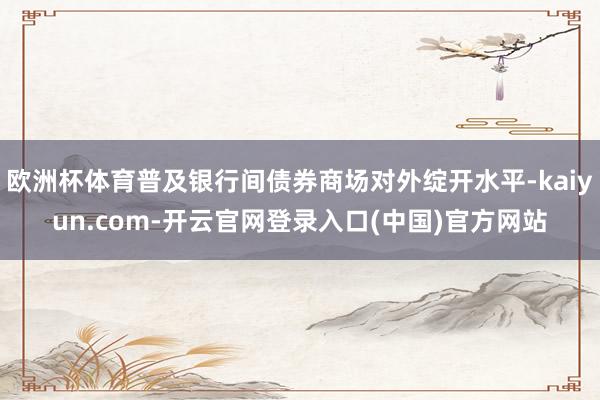 欧洲杯体育普及银行间债券商场对外绽开水平-kaiyun.com-开云官网登录入口(中国)官方网站