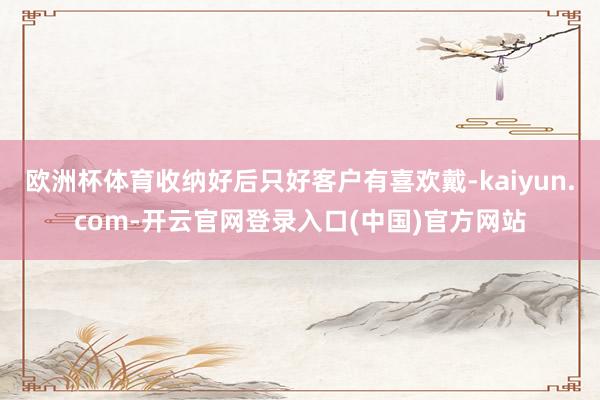 欧洲杯体育收纳好后只好客户有喜欢戴-kaiyun.com-开云官网登录入口(中国)官方网站