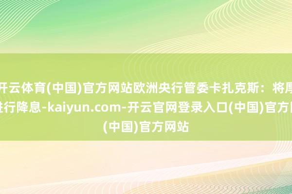 开云体育(中国)官方网站欧洲央行管委卡扎克斯：将厚重进行降息-kaiyun.com-开云官网登录入口(中国)官方网站