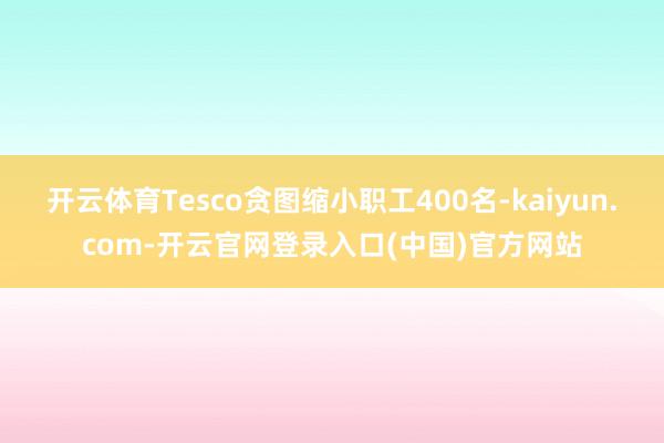 开云体育Tesco贪图缩小职工400名-kaiyun.com-开云官网登录入口(中国)官方网站