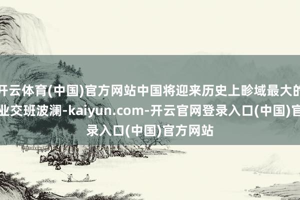 开云体育(中国)官方网站中国将迎来历史上畛域最大的眷属企业交班波澜-kaiyun.com-开云官网登录入口(中国)官方网站