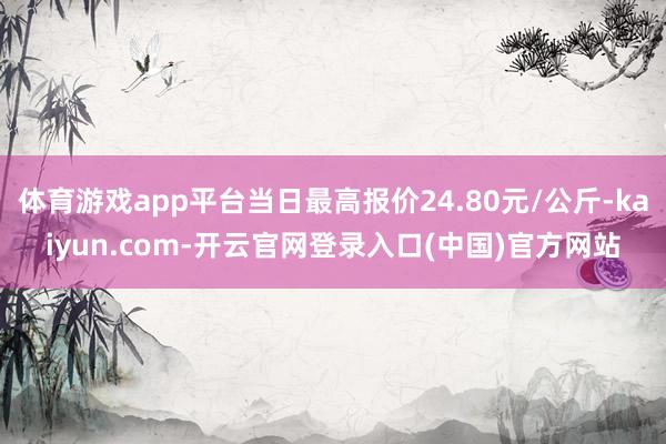体育游戏app平台当日最高报价24.80元/公斤-kaiyun.com-开云官网登录入口(中国)官方网站