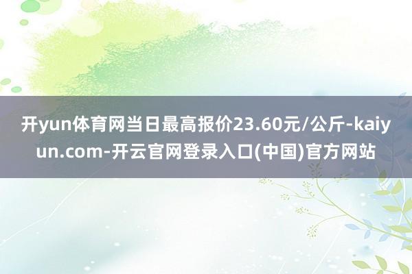 开yun体育网当日最高报价23.60元/公斤-kaiyun.com-开云官网登录入口(中国)官方网站