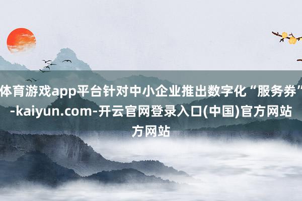 体育游戏app平台针对中小企业推出数字化“服务券”-kaiyun.com-开云官网登录入口(中国)官方网站