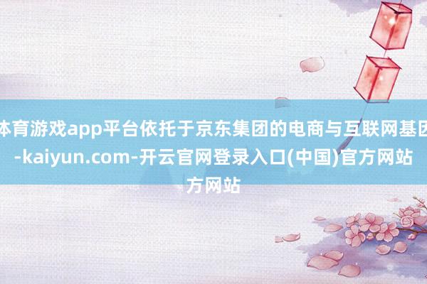 体育游戏app平台依托于京东集团的电商与互联网基因-kaiyun.com-开云官网登录入口(中国)官方网站