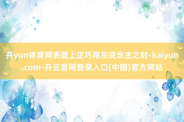 开yun体育网表面上正巧用东说念主之时-kaiyun.com-开云官网登录入口(中国)官方网站