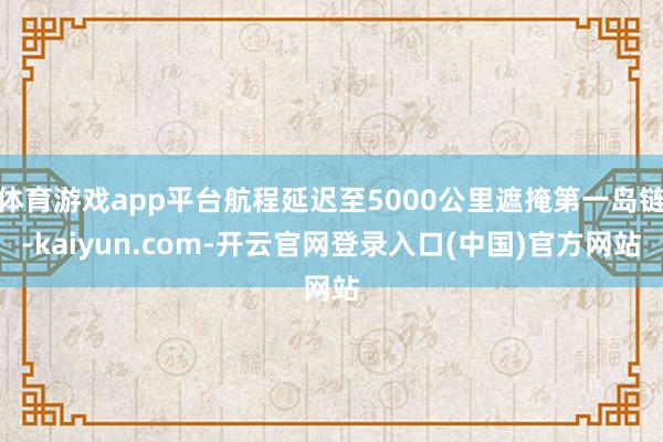 体育游戏app平台航程延迟至5000公里遮掩第一岛链-kaiyun.com-开云官网登录入口(中国)官方网站