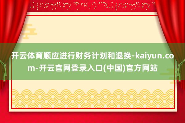 开云体育顺应进行财务计划和退换-kaiyun.com-开云官网登录入口(中国)官方网站
