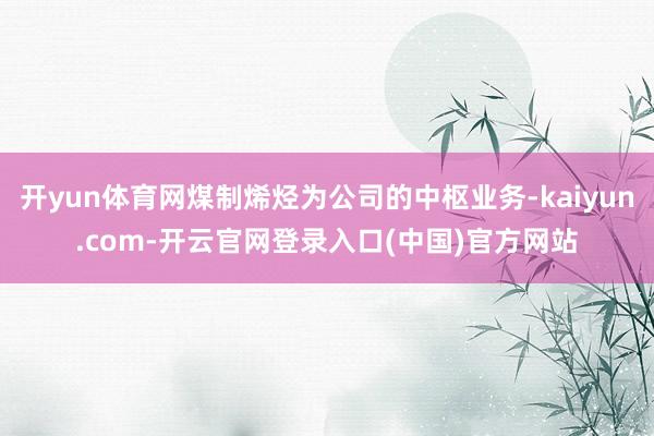 开yun体育网煤制烯烃为公司的中枢业务-kaiyun.com-开云官网登录入口(中国)官方网站