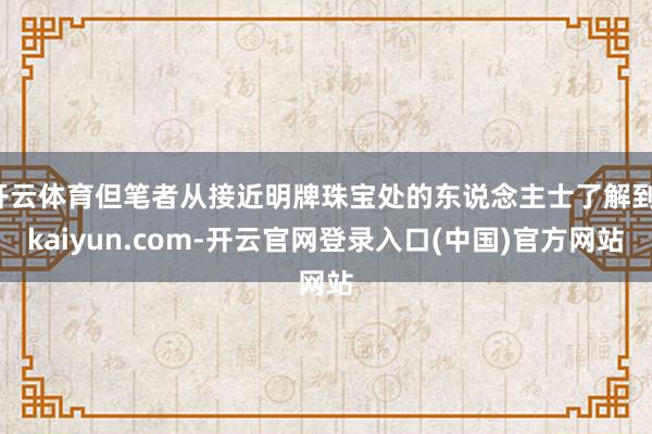 开云体育但笔者从接近明牌珠宝处的东说念主士了解到-kaiyun.com-开云官网登录入口(中国)官方网站