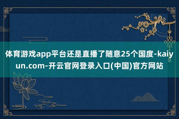 体育游戏app平台还是直播了随意25个国度-kaiyun.com-开云官网登录入口(中国)官方网站