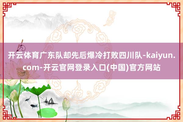 开云体育广东队却先后爆冷打败四川队-kaiyun.com-开云官网登录入口(中国)官方网站