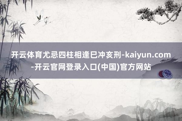 开云体育尤忌四柱相逢巳冲亥刑-kaiyun.com-开云官网登录入口(中国)官方网站