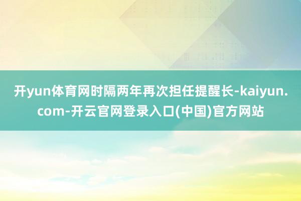 开yun体育网时隔两年再次担任提醒长-kaiyun.com-开云官网登录入口(中国)官方网站