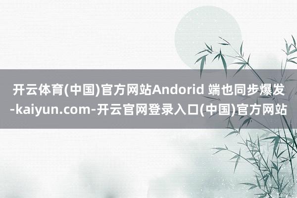 开云体育(中国)官方网站　　Andorid 端也同步爆发-kaiyun.com-开云官网登录入口(中国)官方网站