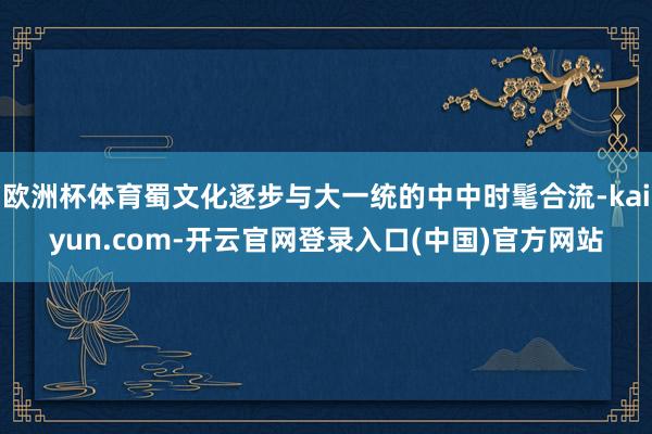 欧洲杯体育蜀文化逐步与大一统的中中时髦合流-kaiyun.com-开云官网登录入口(中国)官方网站