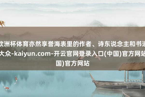 欧洲杯体育亦然享誉海表里的作者、诗东说念主和书道大众-kaiyun.com-开云官网登录入口(中国)官方网站