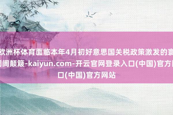 欧洲杯体育面临本年4月初好意思国关税政策激发的寰球阛阓颠簸-kaiyun.com-开云官网登录入口(中国)官方网站