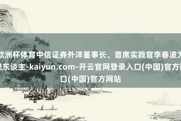 欧洲杯体育中信证券外洋董事长、首席实践官李春波为主捏东谈主-kaiyun.com-开云官网登录入口(中国)官方网站
