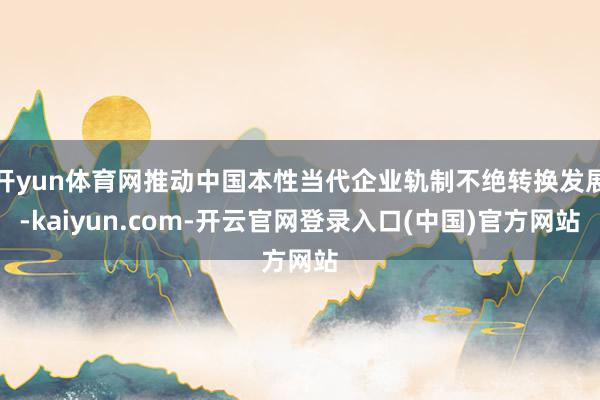 开yun体育网推动中国本性当代企业轨制不绝转换发展-kaiyun.com-开云官网登录入口(中国)官方网站