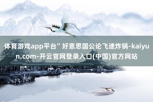 体育游戏app平台”好意思国公论飞速炸锅-kaiyun.com-开云官网登录入口(中国)官方网站
