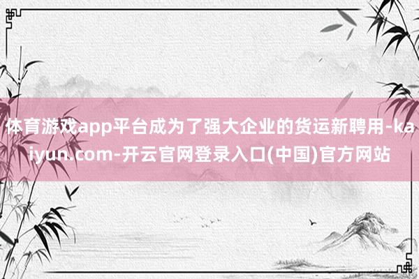 体育游戏app平台成为了强大企业的货运新聘用-kaiyun.com-开云官网登录入口(中国)官方网站