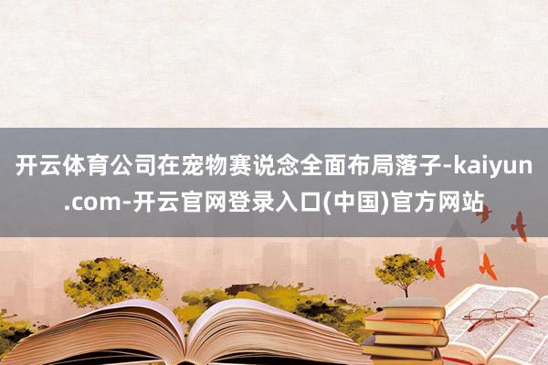 开云体育公司在宠物赛说念全面布局落子-kaiyun.com-开云官网登录入口(中国)官方网站