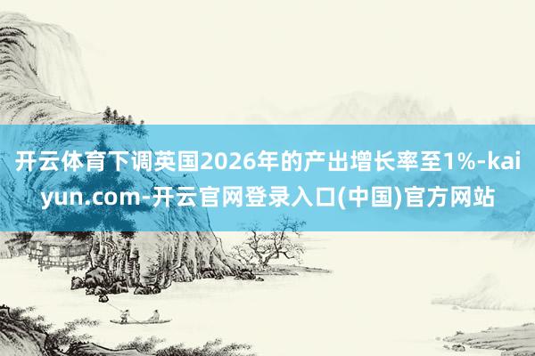 开云体育下调英国2026年的产出增长率至1%-kaiyun.com-开云官网登录入口(中国)官方网站