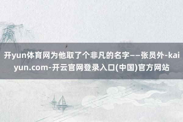 开yun体育网为他取了个非凡的名字——张员外-kaiyun.com-开云官网登录入口(中国)官方网站