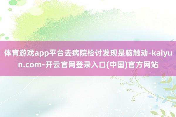 体育游戏app平台去病院检讨发现是脑触动-kaiyun.com-开云官网登录入口(中国)官方网站