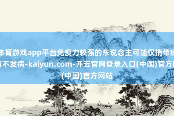 体育游戏app平台免疫力较强的东说念主可能仅捎带病毒而不发病-kaiyun.com-开云官网登录入口(中国)官方网站