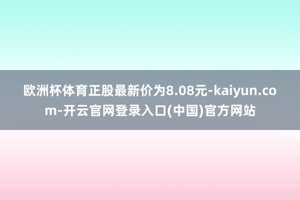 欧洲杯体育正股最新价为8.08元-kaiyun.com-开云官网登录入口(中国)官方网站
