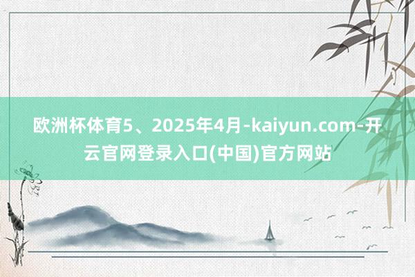 欧洲杯体育5、2025年4月-kaiyun.com-开云官网登录入口(中国)官方网站