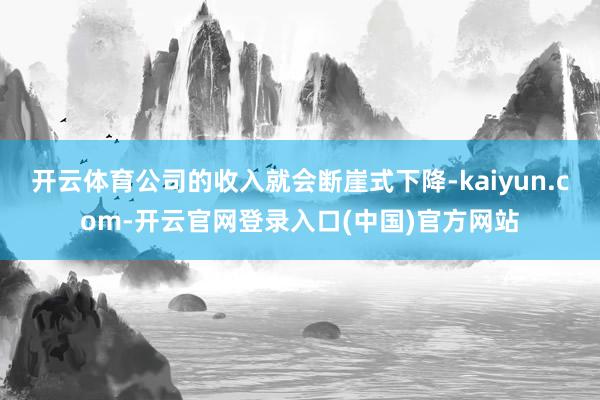 开云体育公司的收入就会断崖式下降-kaiyun.com-开云官网登录入口(中国)官方网站