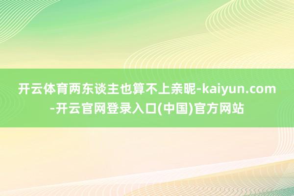 开云体育两东谈主也算不上亲昵-kaiyun.com-开云官网登录入口(中国)官方网站