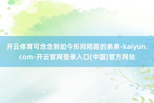 开云体育可念念到如今形同陌路的弟弟-kaiyun.com-开云官网登录入口(中国)官方网站