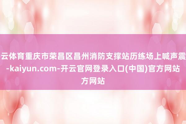 开云体育重庆市荣昌区昌州消防支撑站历练场上喊声震天-kaiyun.com-开云官网登录入口(中国)官方网站