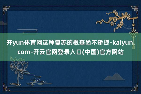 开yun体育网这种复苏的根基尚不矫捷-kaiyun.com-开云官网登录入口(中国)官方网站