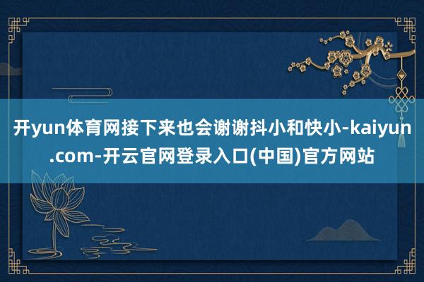 开yun体育网接下来也会谢谢抖小和快小-kaiyun.com-开云官网登录入口(中国)官方网站