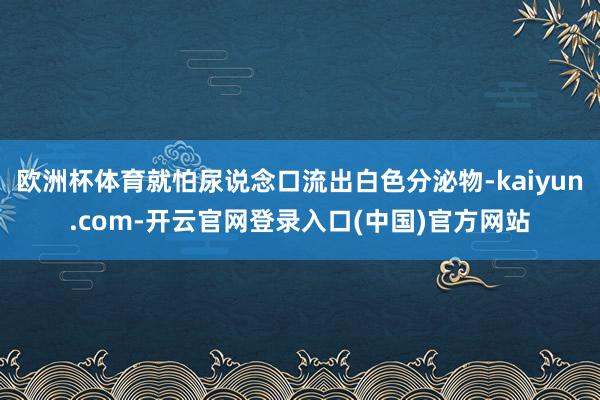 欧洲杯体育就怕尿说念口流出白色分泌物-kaiyun.com-开云官网登录入口(中国)官方网站