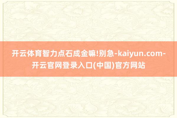 开云体育智力点石成金嘛!别急-kaiyun.com-开云官网登录入口(中国)官方网站