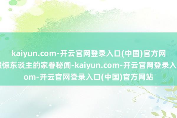 kaiyun.com-开云官网登录入口(中国)官方网站尽然真有着一段惊东谈主的家眷秘闻-kaiyun.com-开云官网登录入口(中国)官方网站