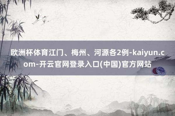 欧洲杯体育江门、梅州、河源各2例-kaiyun.com-开云官网登录入口(中国)官方网站