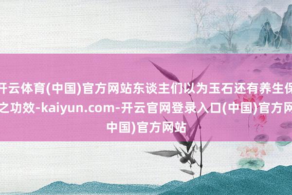 开云体育(中国)官方网站东谈主们以为玉石还有养生保健之功效-kaiyun.com-开云官网登录入口(中国)官方网站