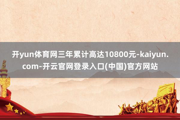 开yun体育网三年累计高达10800元-kaiyun.com-开云官网登录入口(中国)官方网站